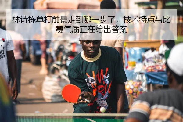 林诗栋单打前景走到哪一步了，技术特点与比赛气质正在给出答案